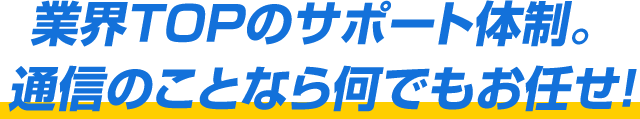 業界TOPのサポート体制。通信のことなら何でもお任せ！
